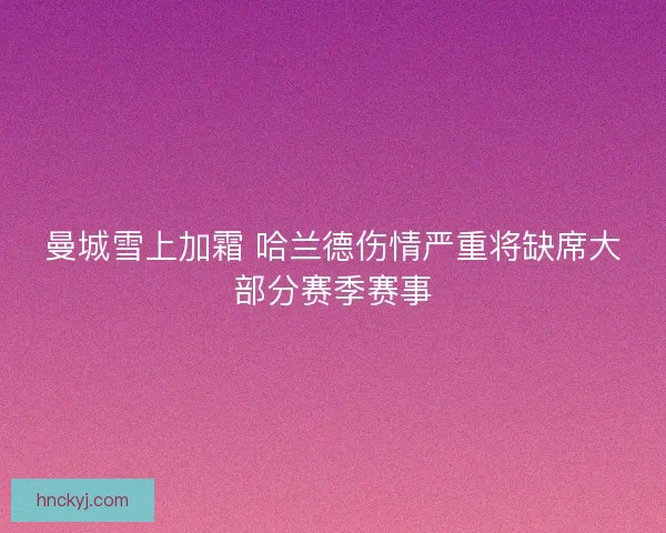 曼城雪上加霜 哈兰德伤情严重将缺席大部分赛季赛事