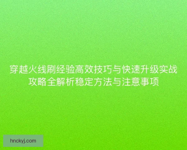 穿越火线刷经验高效技巧与快速升级实战攻略全解析稳定方法与注意事项