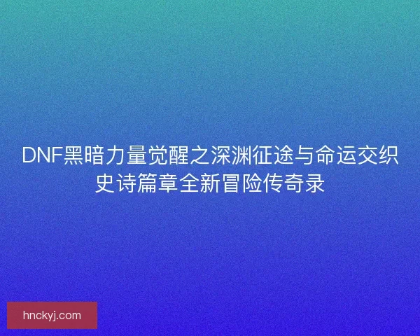 DNF黑暗力量觉醒之深渊征途与命运交织史诗篇章全新冒险传奇录