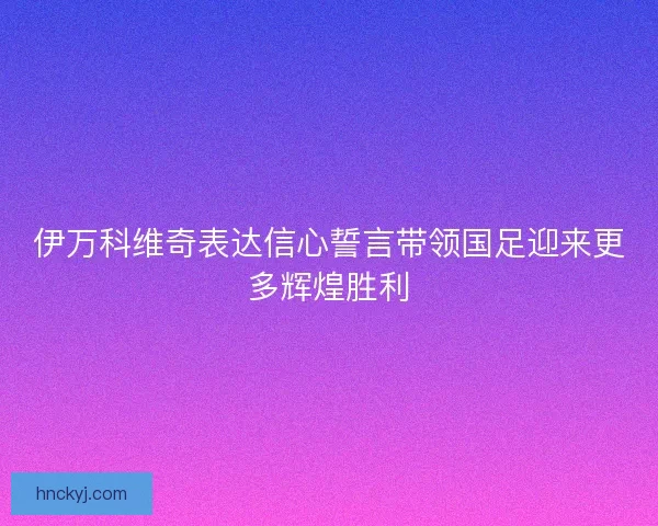 伊万科维奇表达信心誓言带领国足迎来更多辉煌胜利