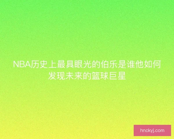 NBA历史上最具眼光的伯乐是谁他如何发现未来的篮球巨星