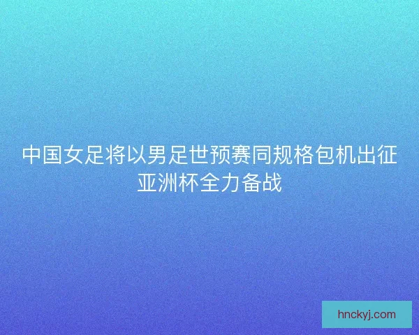 中国女足将以男足世预赛同规格包机出征亚洲杯全力备战